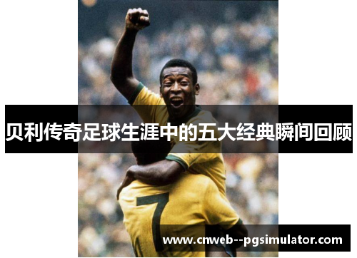 贝利传奇足球生涯中的五大经典瞬间回顾