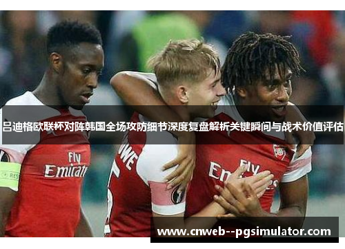 吕迪格欧联杯对阵韩国全场攻防细节深度复盘解析关键瞬间与战术价值评估