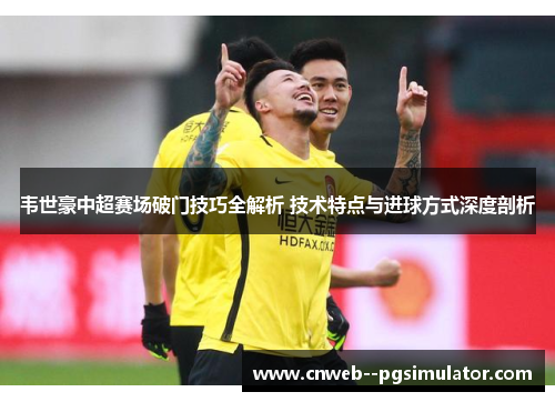 韦世豪中超赛场破门技巧全解析 技术特点与进球方式深度剖析